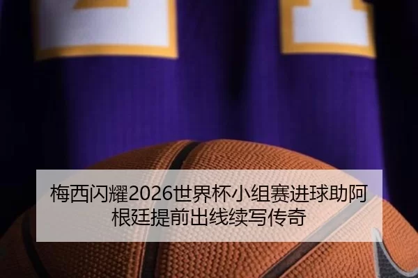 梅西闪耀2026世界杯小组赛进球助阿根廷提前出线续写传奇